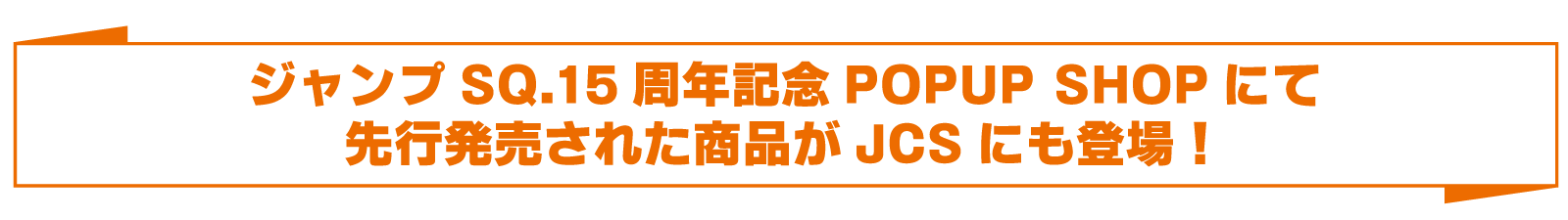 ジャンプSQ.15周年記念POPUP SHOPにて先行発売された商品がJCSにも登場！