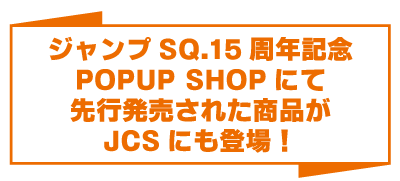 ジャンプSQ.15周年記念POPUP SHOPにて先行発売された商品がJCSにも登場！